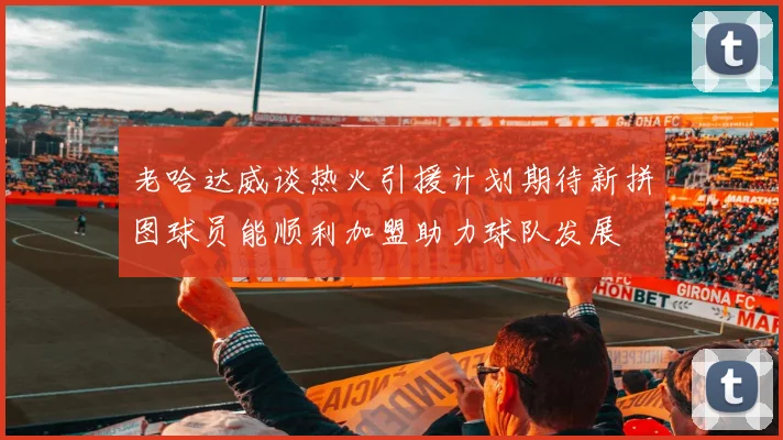 老哈达威谈热火引援计划期待新拼图球员能顺利加盟助力球队发展