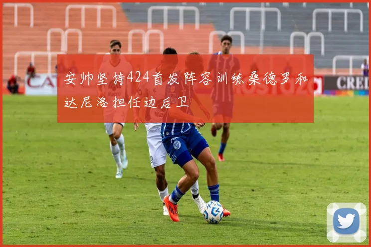 安帅坚持424首发阵容训练桑德罗和达尼洛担任边后卫