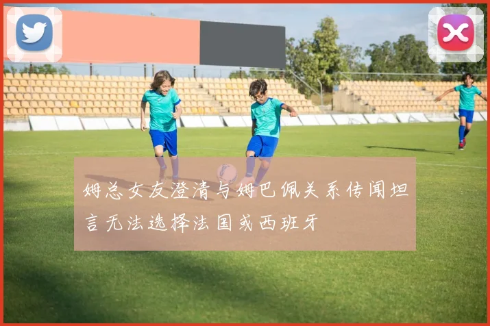 姆总女友澄清与姆巴佩关系传闻坦言无法选择法国或西班牙