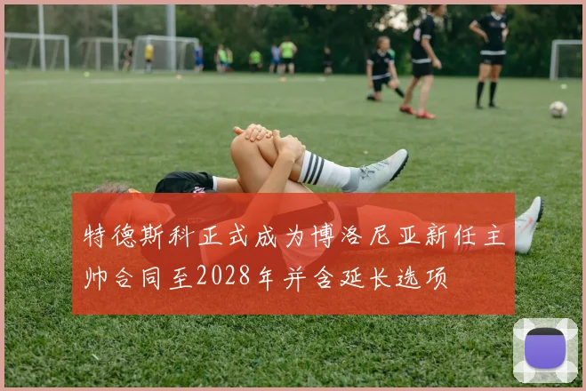 特德斯科正式成为博洛尼亚新任主帅合同至2028年并含延长选项