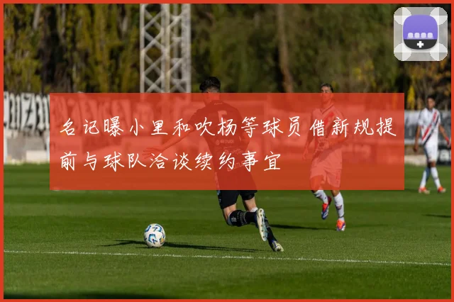 名记曝小里和吹杨等球员借新规提前与球队洽谈续约事宜