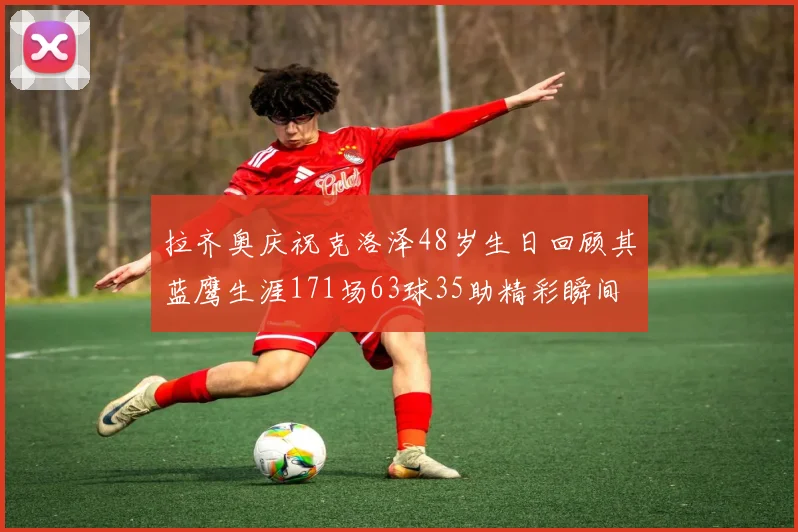 拉齐奥庆祝克洛泽48岁生日回顾其蓝鹰生涯171场63球35助精彩瞬间