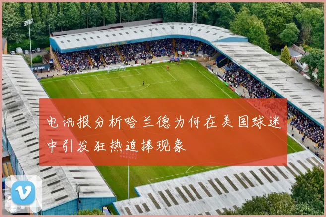 电讯报分析哈兰德为何在美国球迷中引发狂热追捧现象